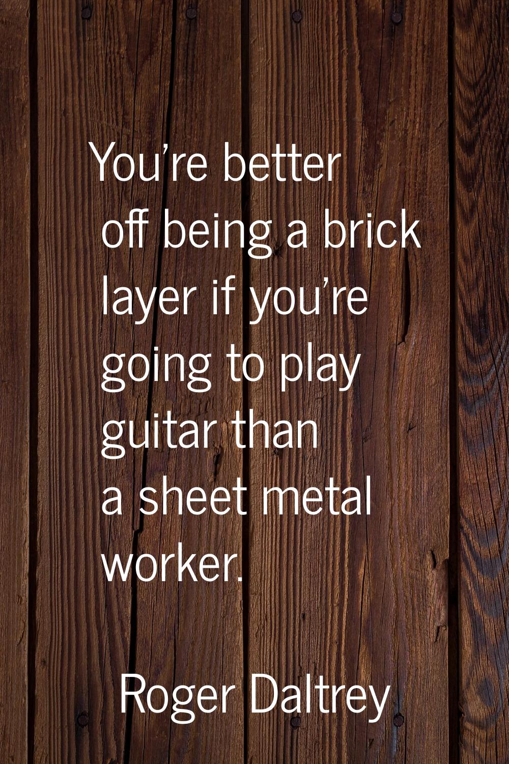 You're better off being a brick layer if you're going to play guitar than a sheet metal worker.