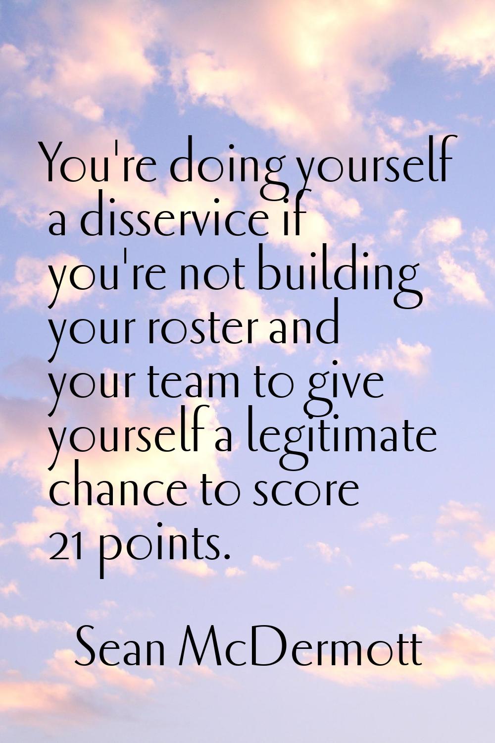 You're doing yourself a disservice if you're not building your roster and your team to give yoursel