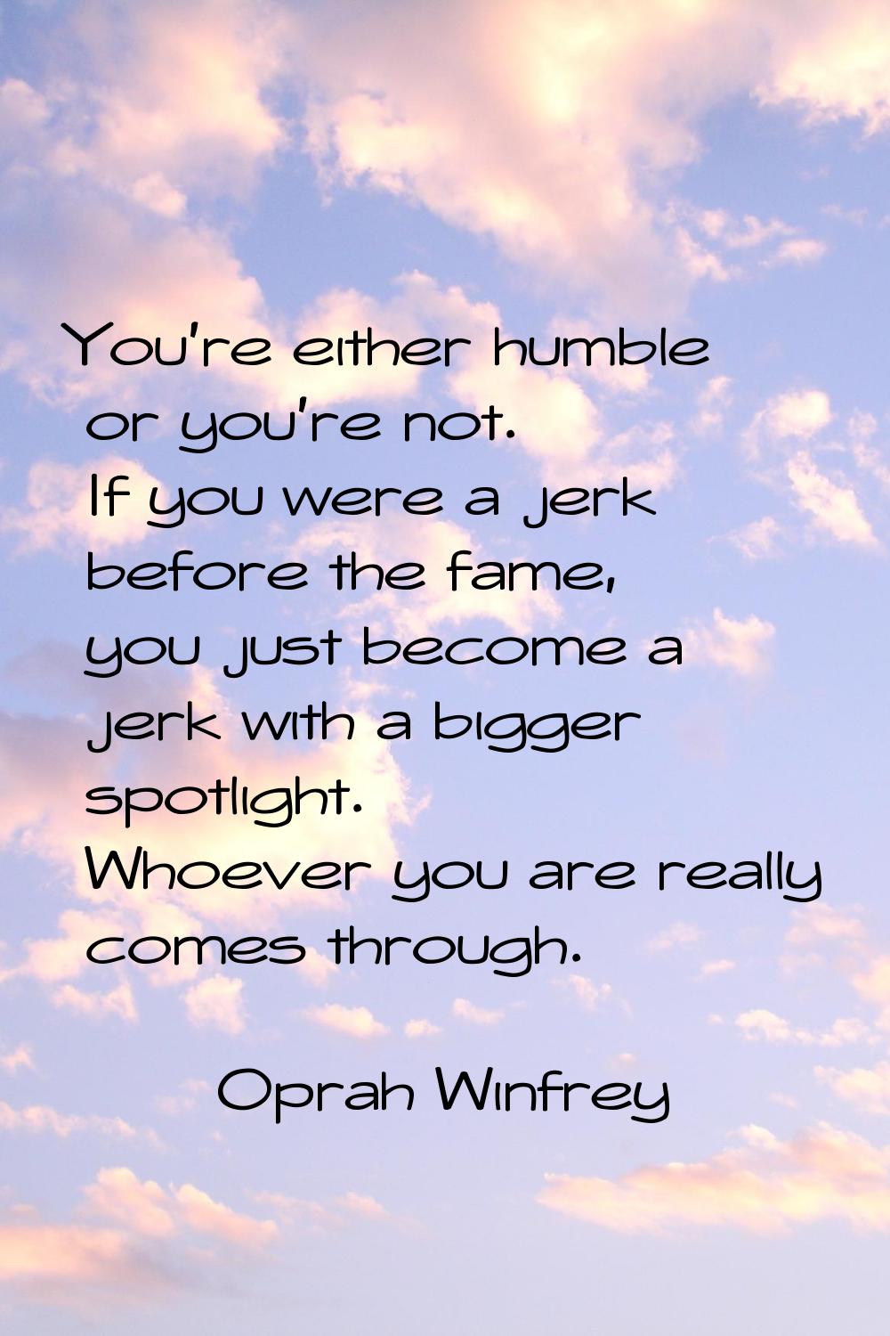 You're either humble or you're not. If you were a jerk before the fame, you just become a jerk with