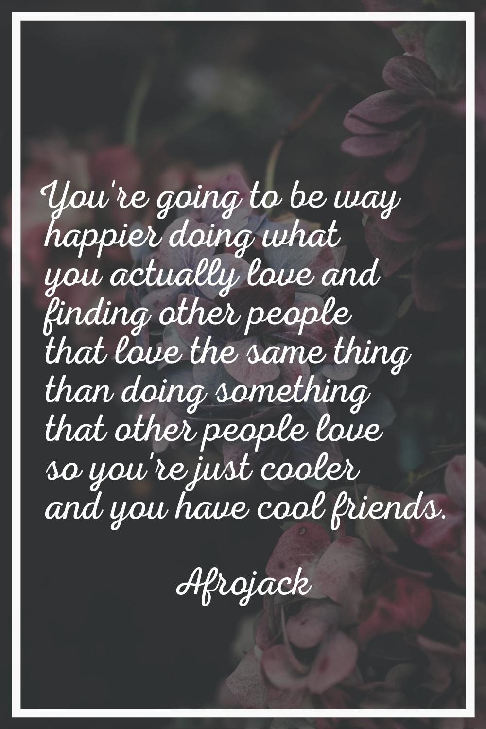 You're going to be way happier doing what you actually love and finding other people that love the 