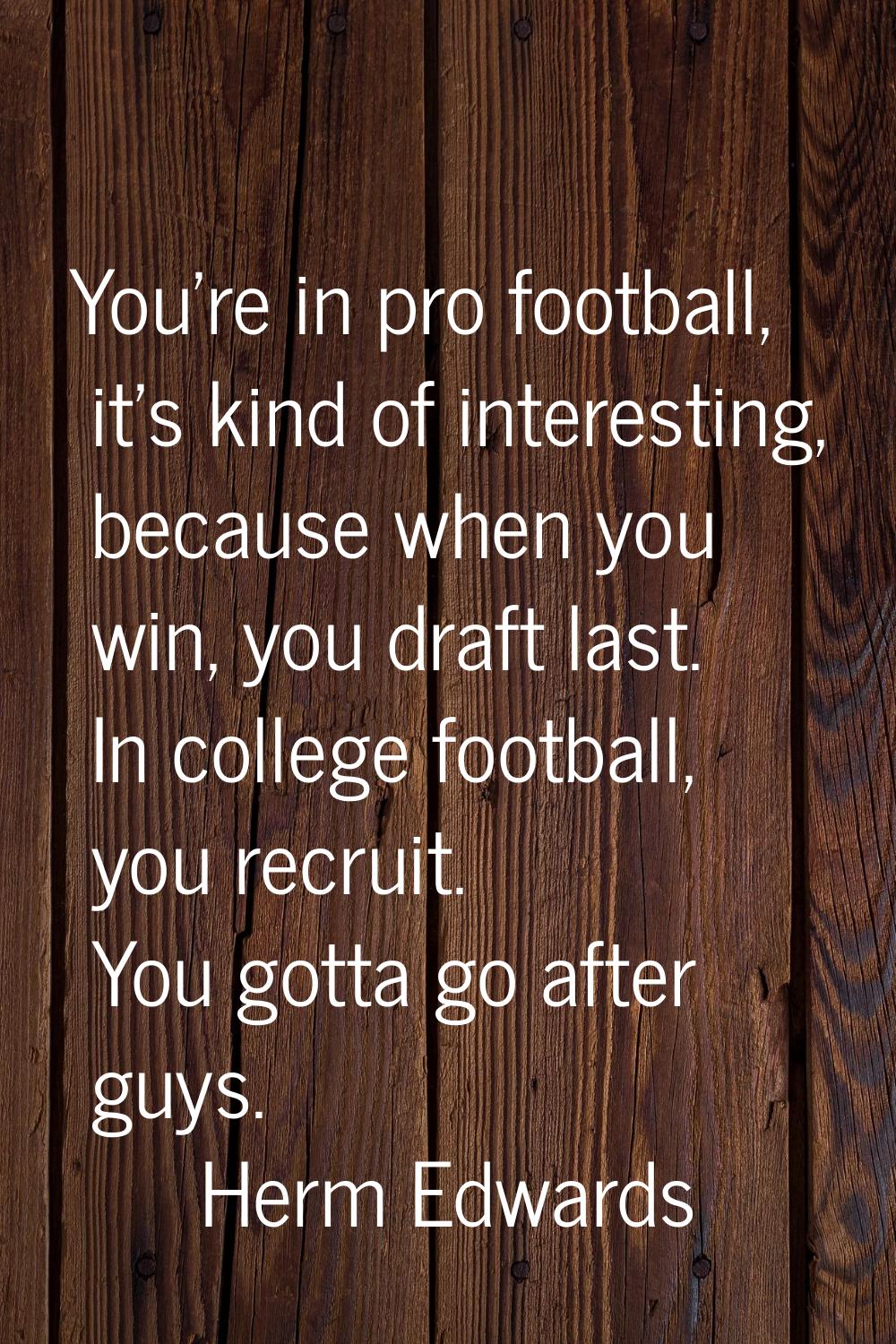 You're in pro football, it's kind of interesting, because when you win, you draft last. In college 