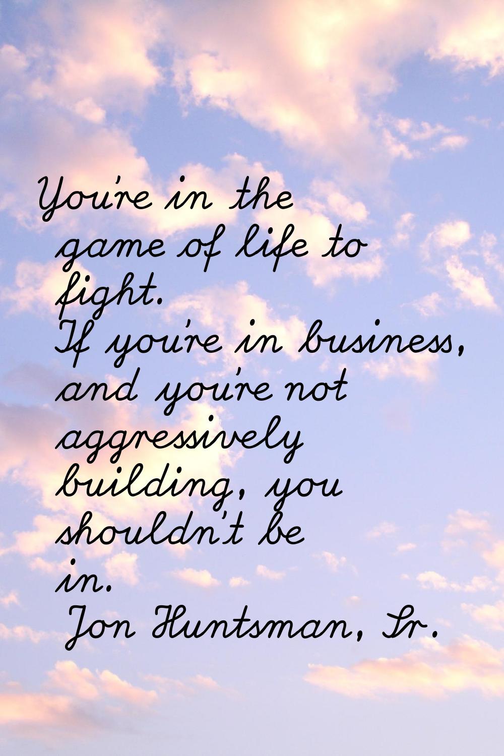 You're in the game of life to fight. If you're in business, and you're not aggressively building, y