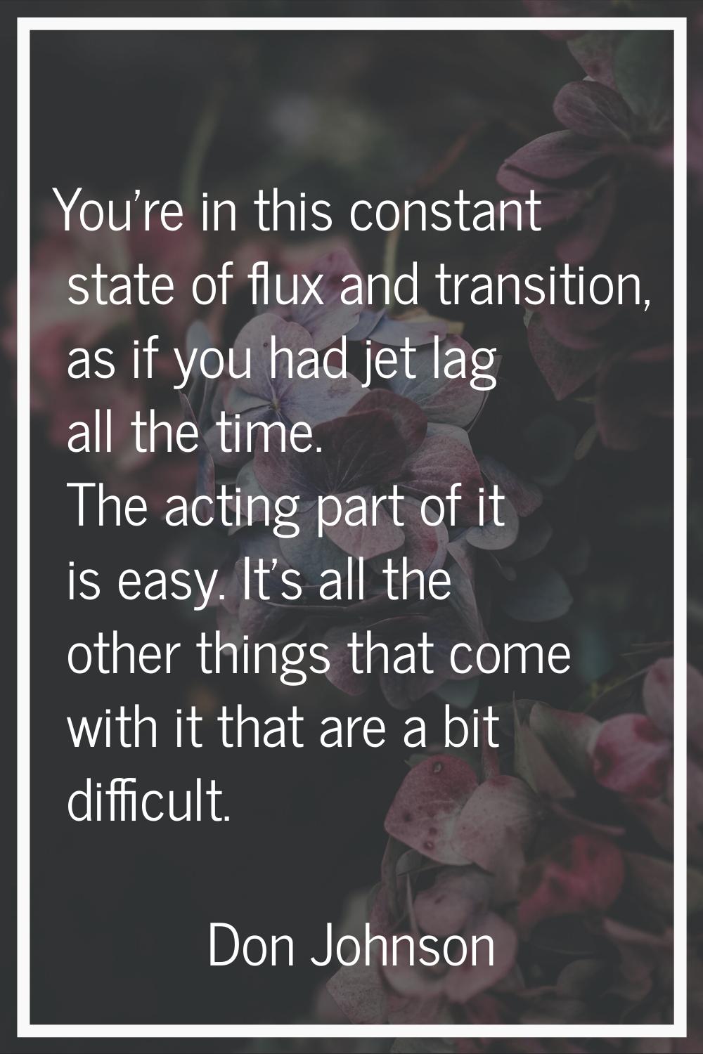 You're in this constant state of flux and transition, as if you had jet lag all the time. The actin