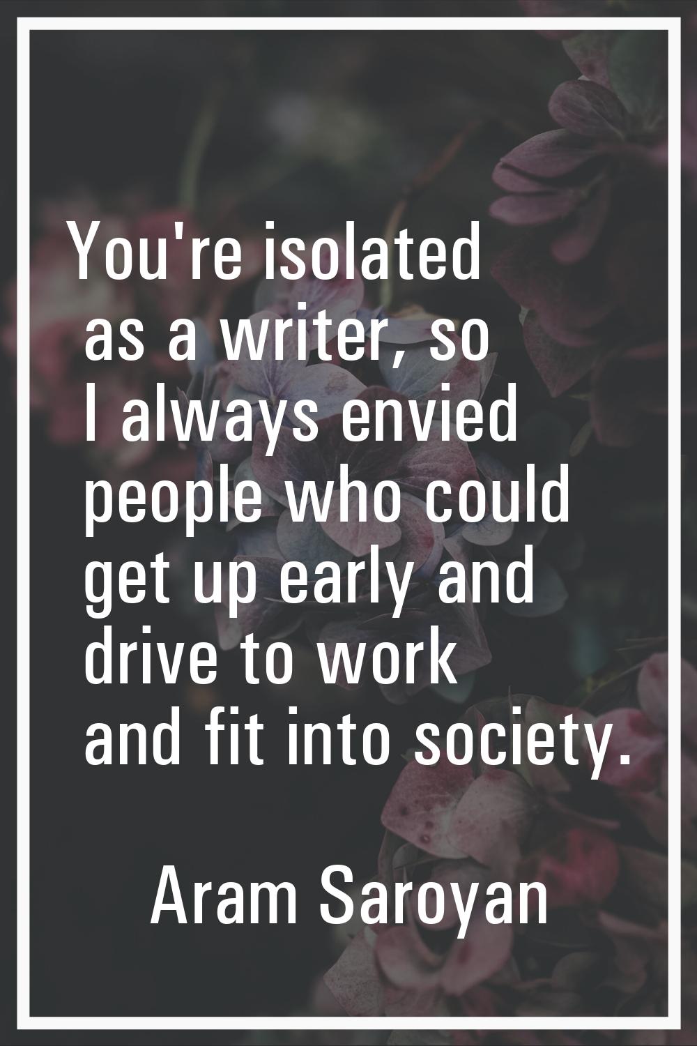 You're isolated as a writer, so I always envied people who could get up early and drive to work and