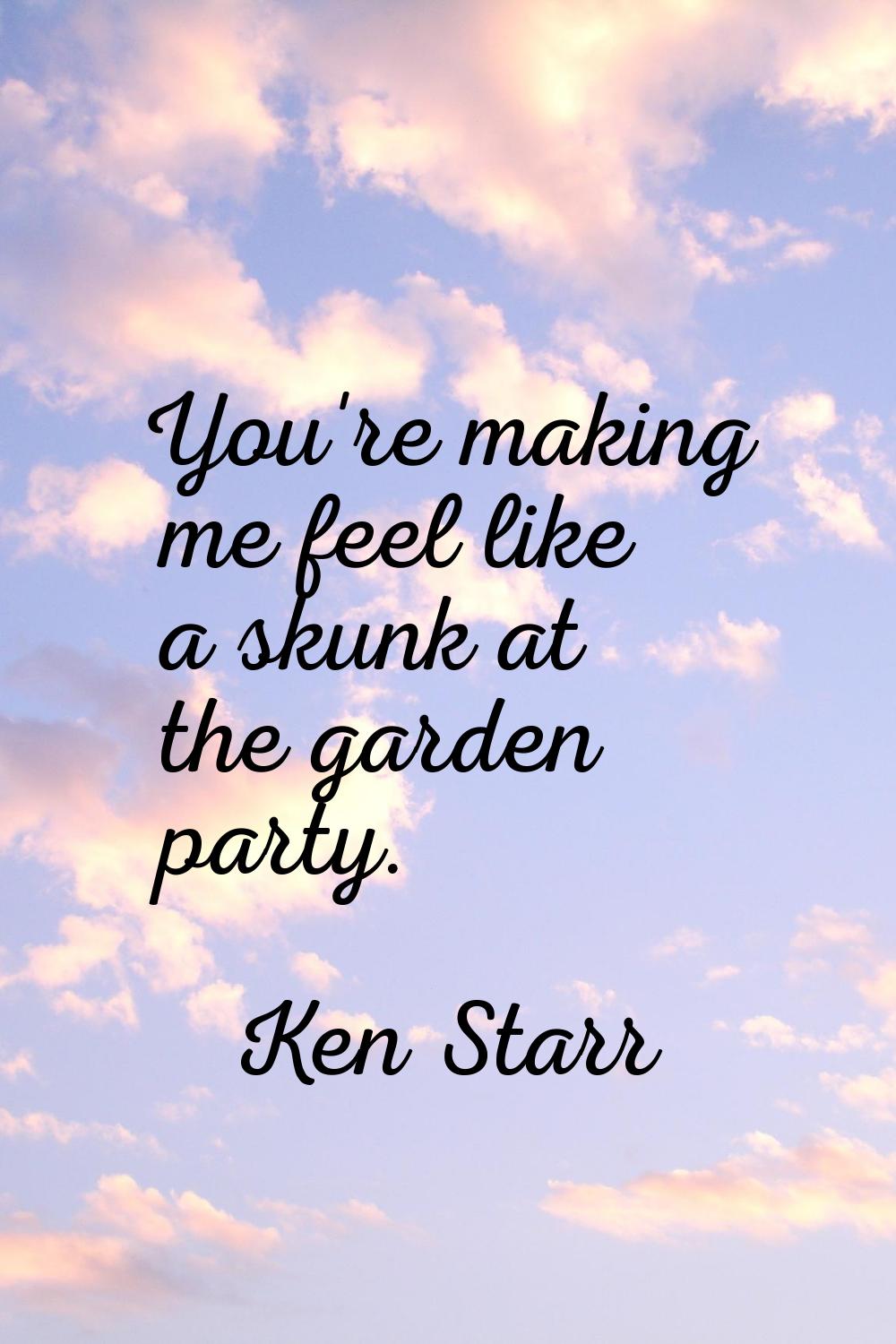 You're making me feel like a skunk at the garden party.