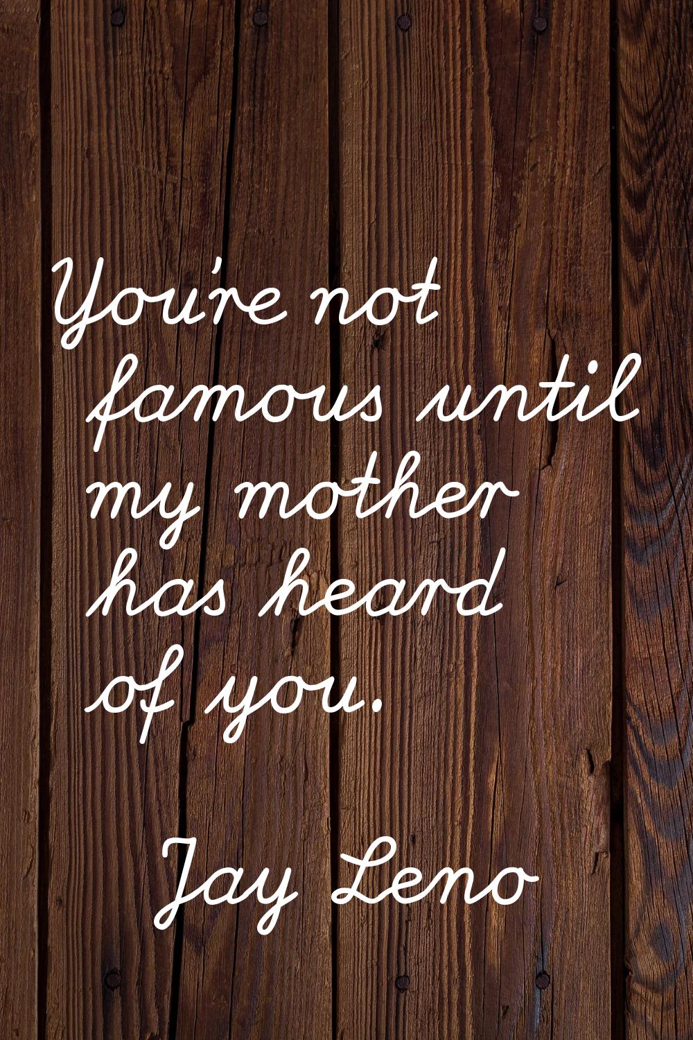 You're not famous until my mother has heard of you.