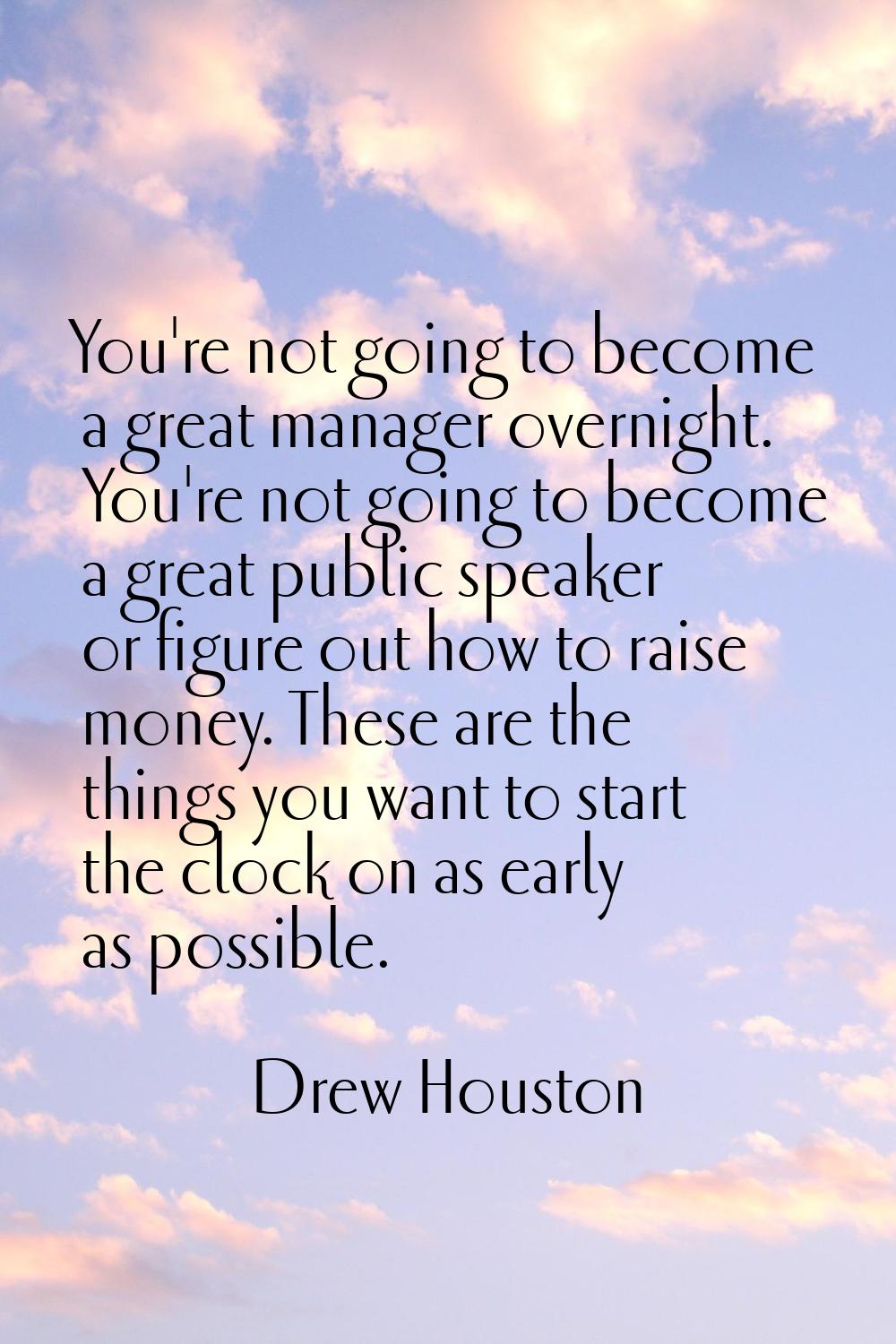 You're not going to become a great manager overnight. You're not going to become a great public spe