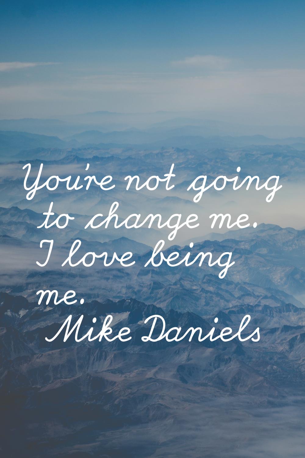 You're not going to change me. I love being me.