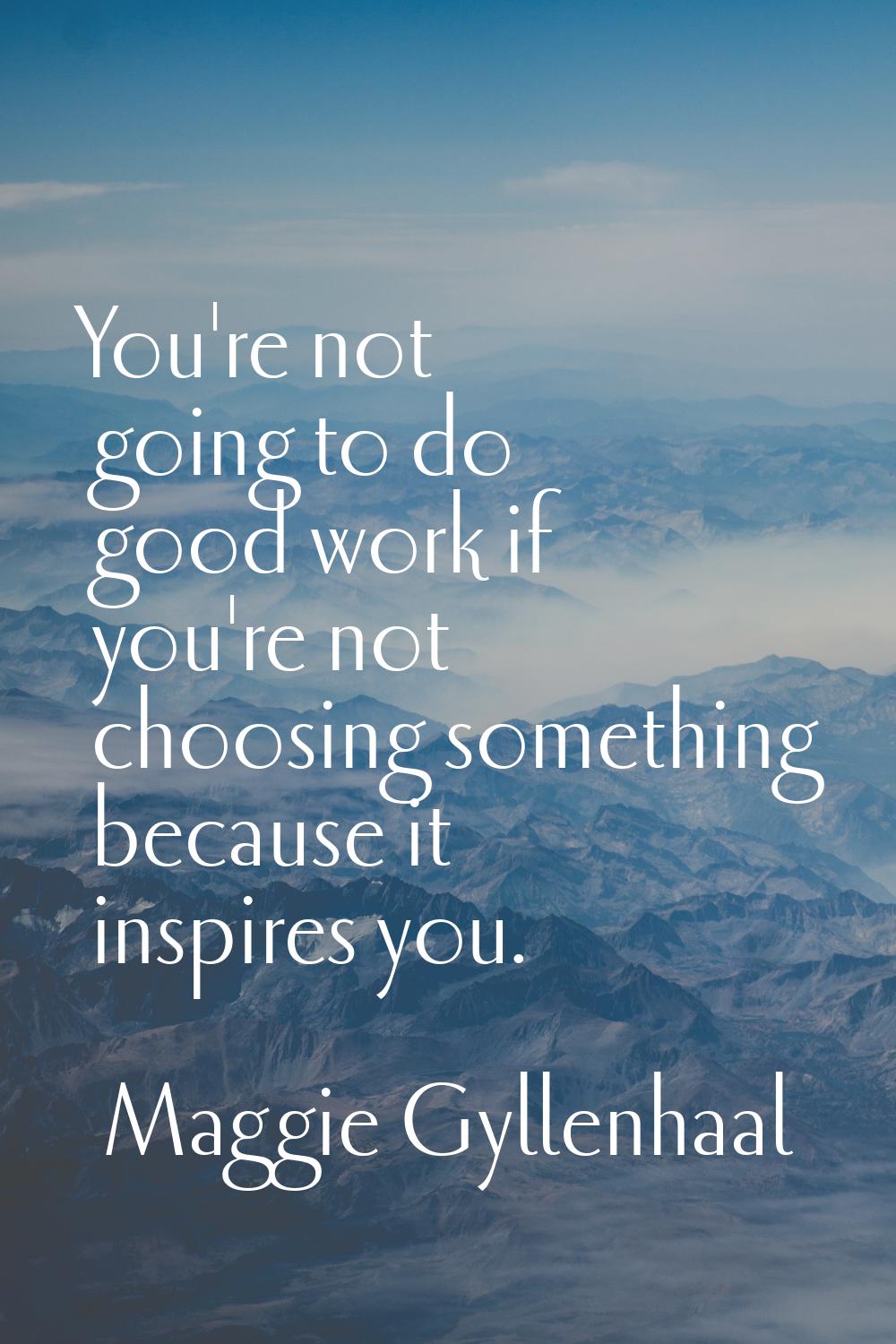 You're not going to do good work if you're not choosing something because it inspires you.