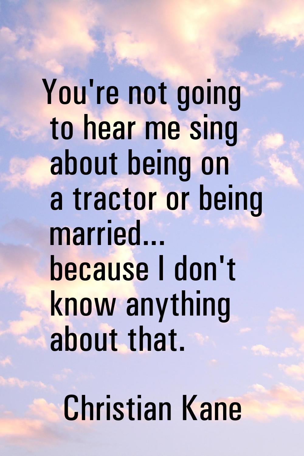 You're not going to hear me sing about being on a tractor or being married... because I don't know 