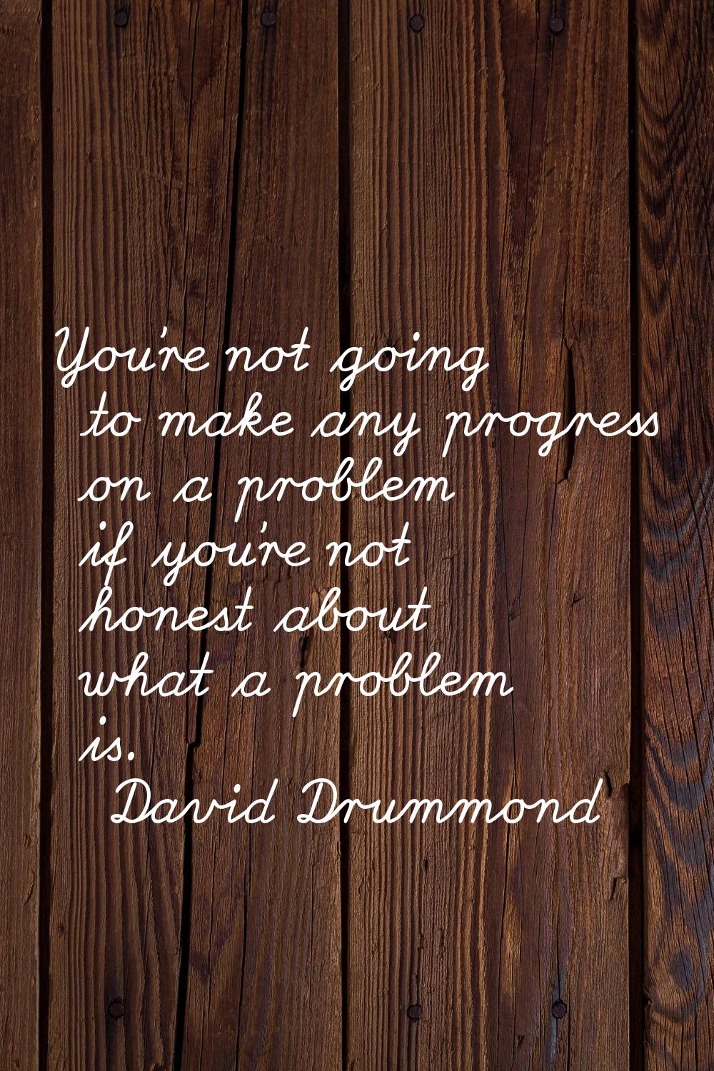 You're not going to make any progress on a problem if you're not honest about what a problem is.