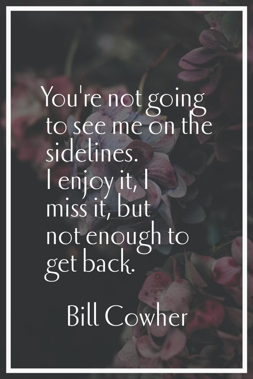 You're not going to see me on the sidelines. I enjoy it, I miss it, but not enough to get back.
