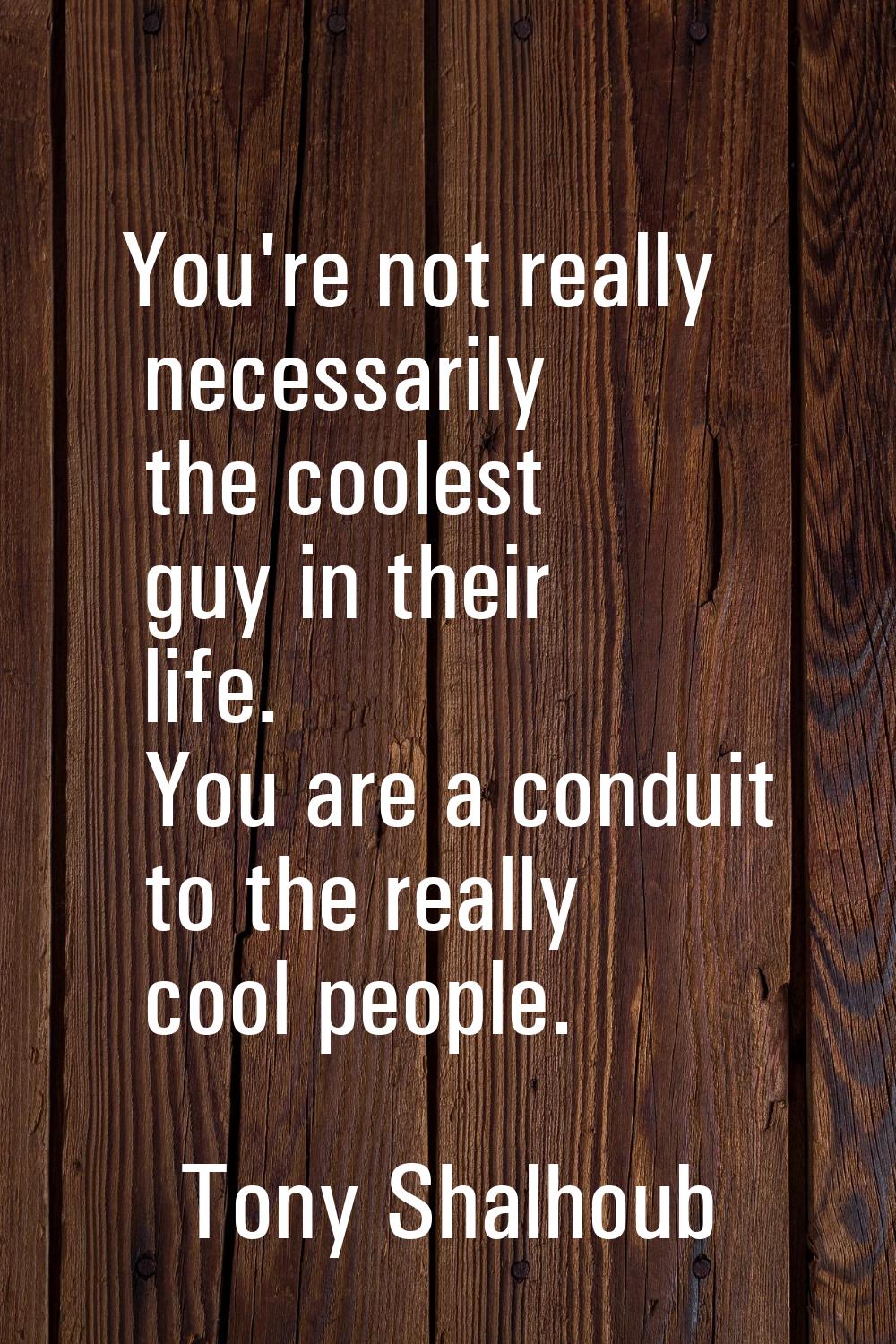 You're not really necessarily the coolest guy in their life. You are a conduit to the really cool p