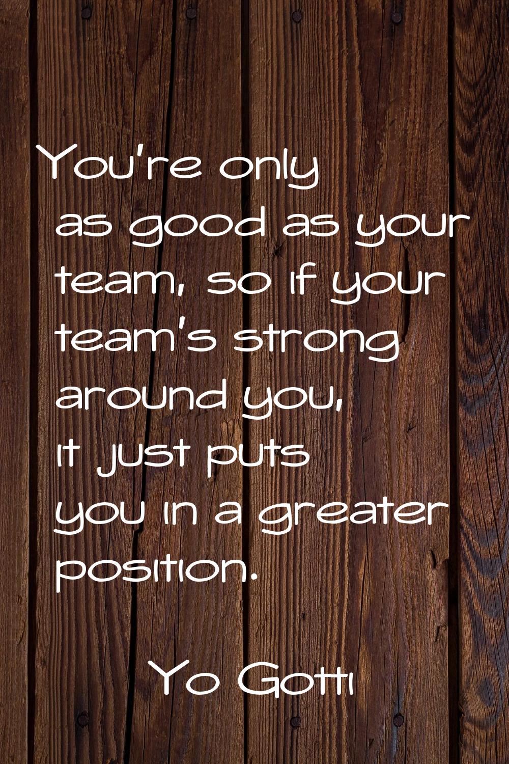 You're only as good as your team, so if your team's strong around you, it just puts you in a greate