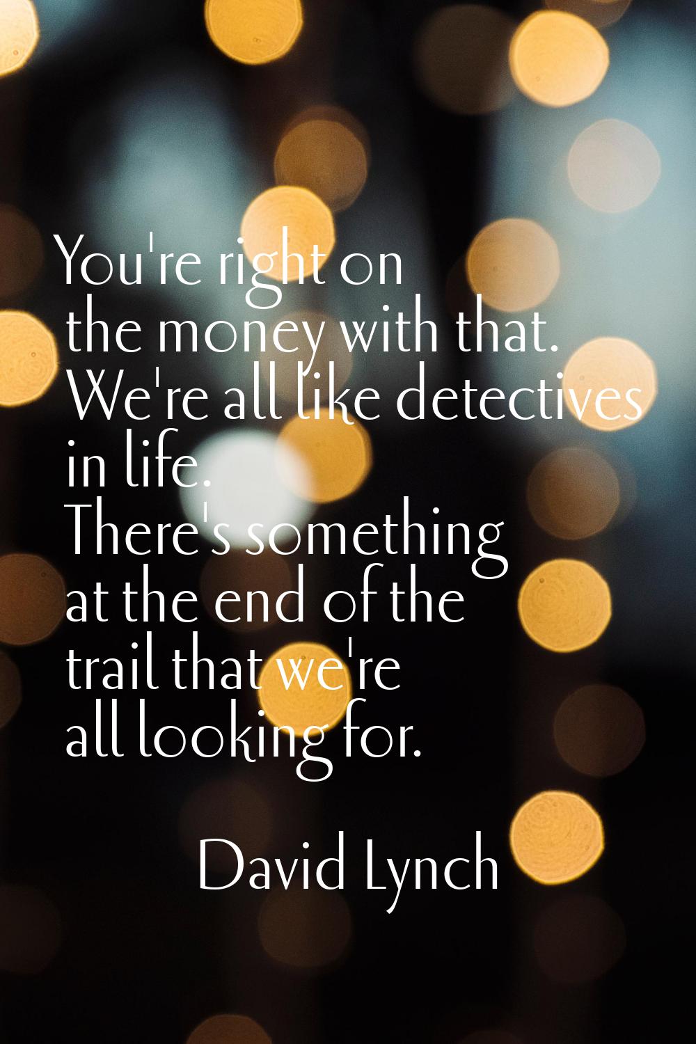 You're right on the money with that. We're all like detectives in life. There's something at the en