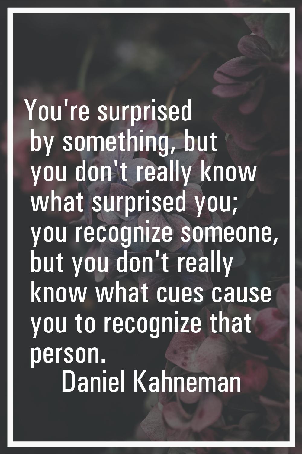 You're surprised by something, but you don't really know what surprised you; you recognize someone,