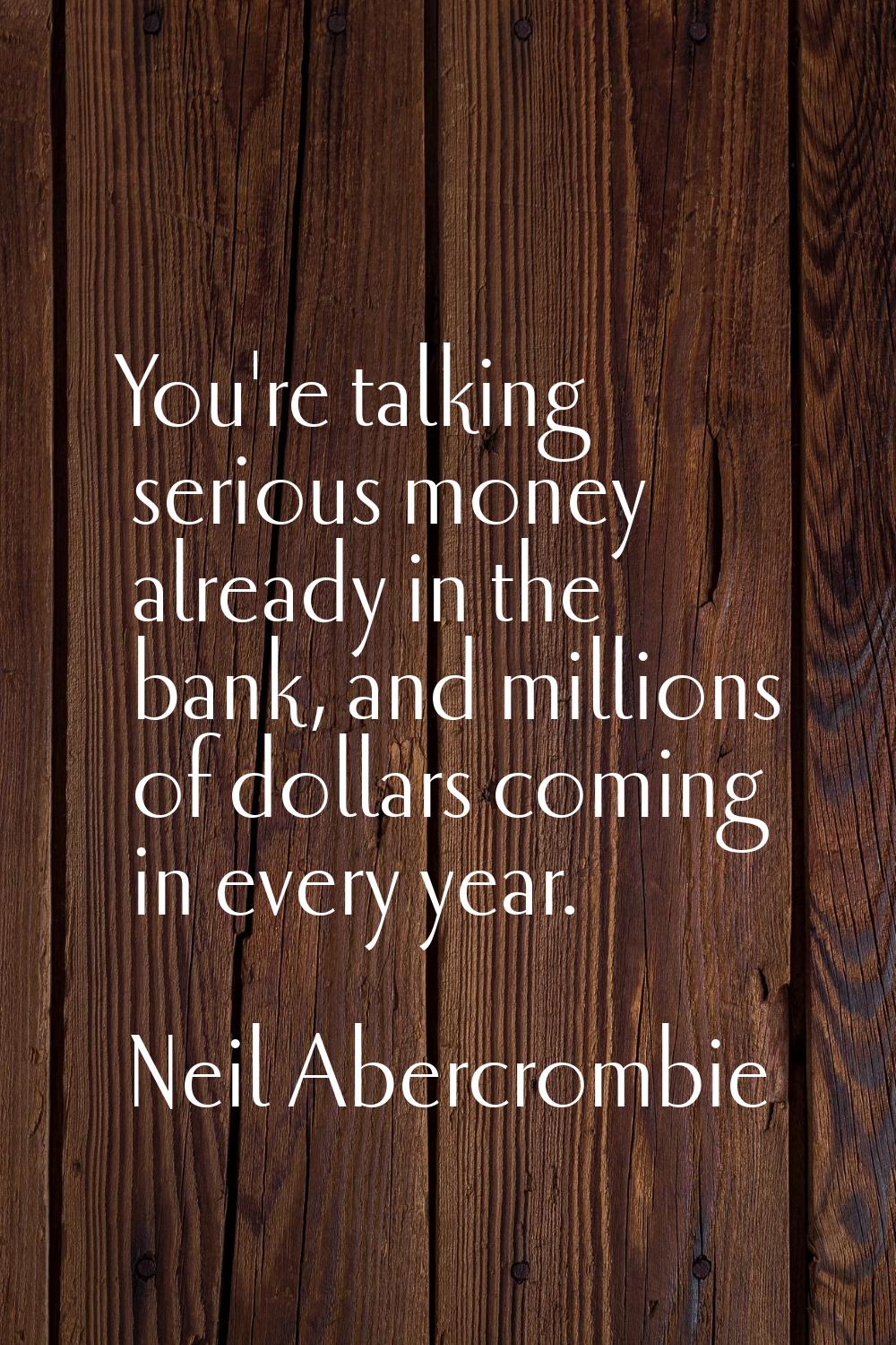 You're talking serious money already in the bank, and millions of dollars coming in every year.