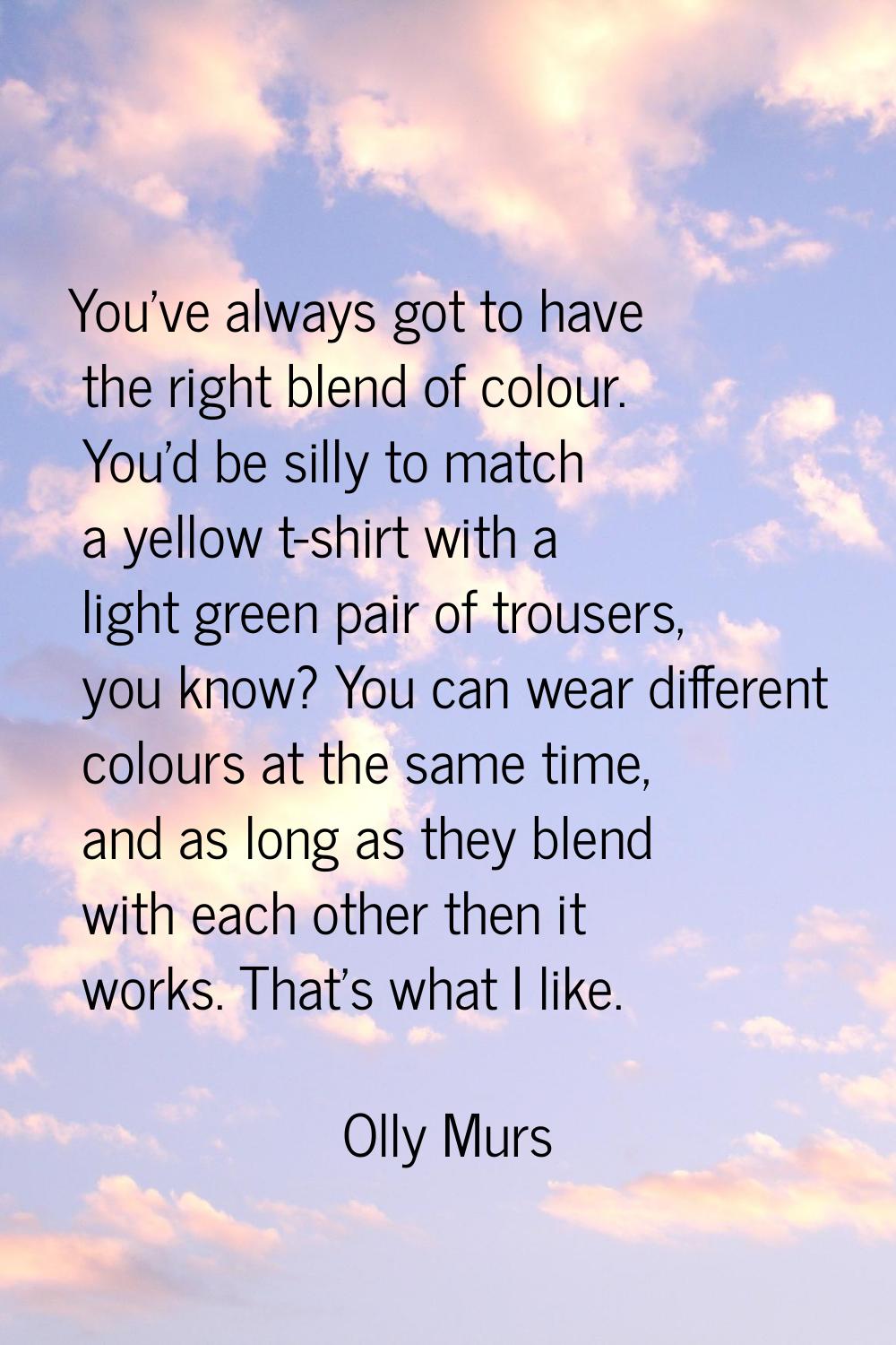 You've always got to have the right blend of colour. You'd be silly to match a yellow t-shirt with 