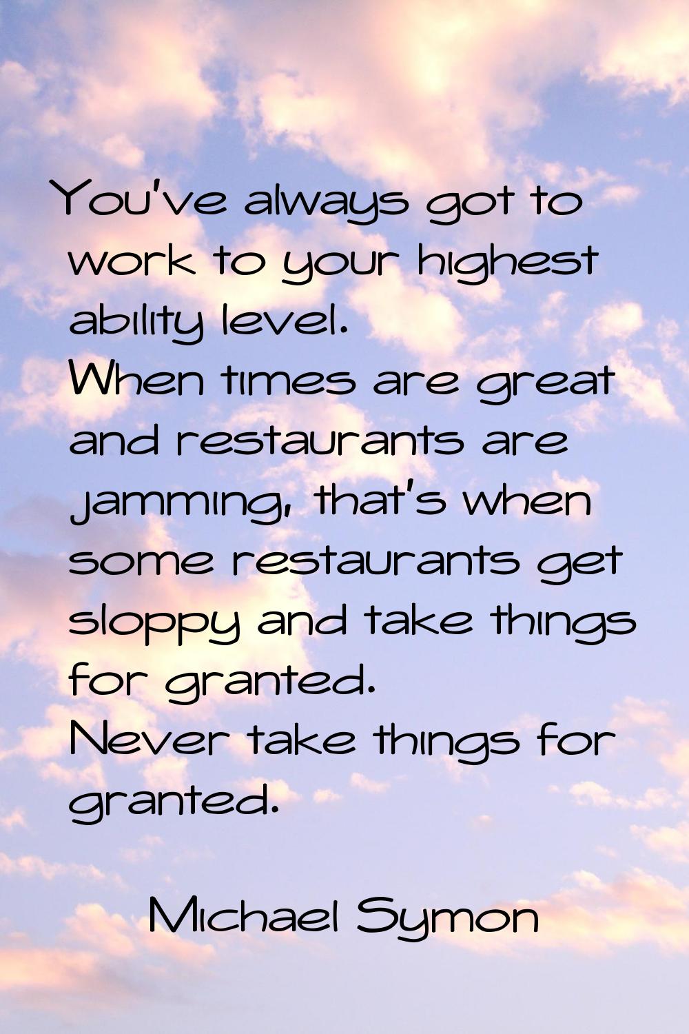 You've always got to work to your highest ability level. When times are great and restaurants are j