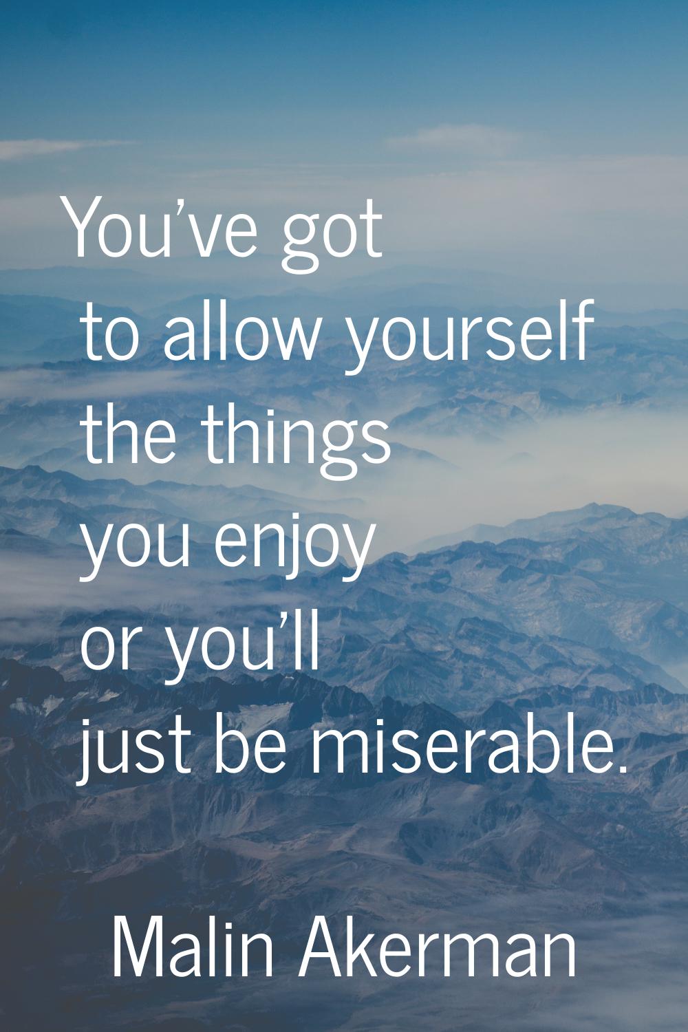 You've got to allow yourself the things you enjoy or you'll just be miserable.