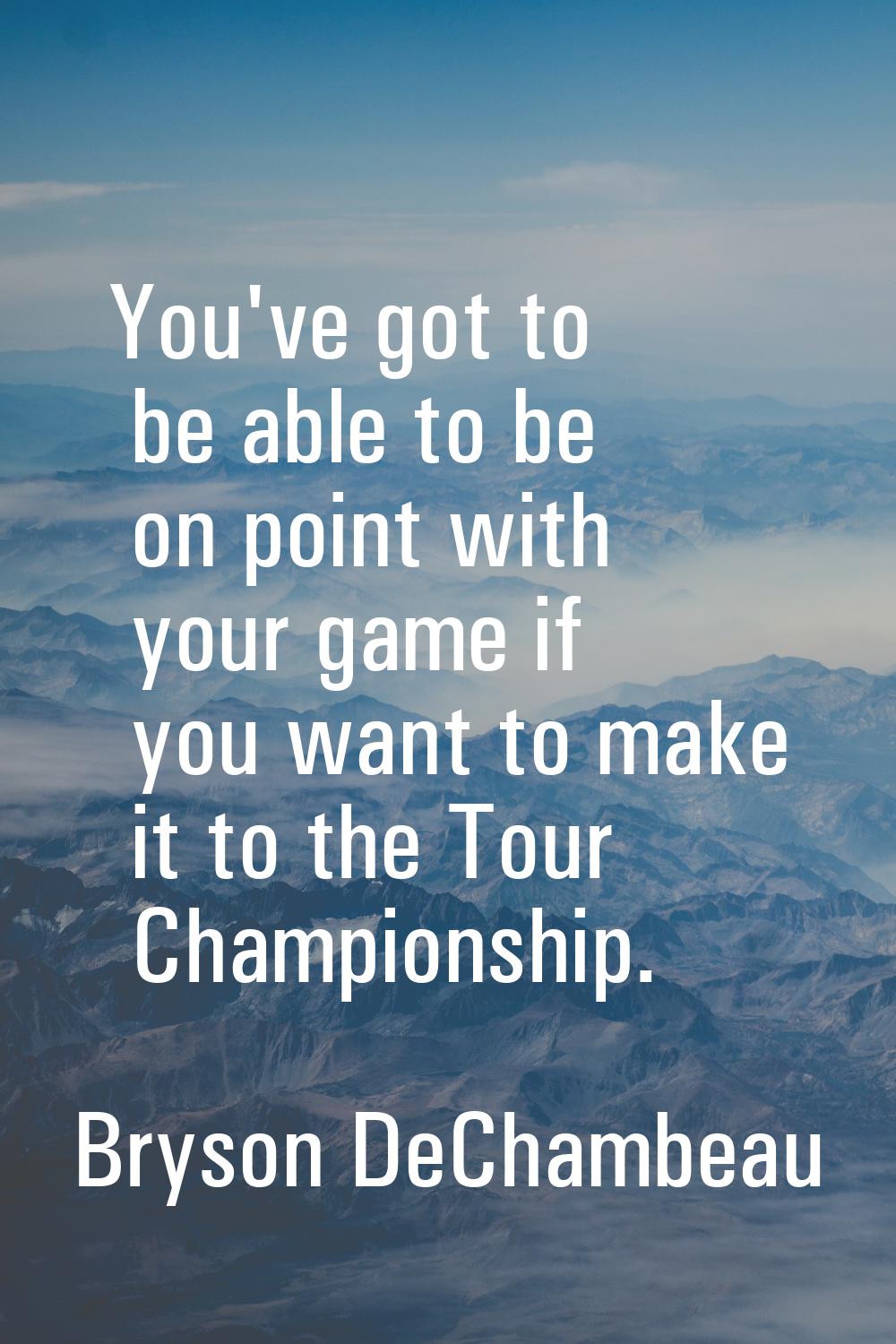 You've got to be able to be on point with your game if you want to make it to the Tour Championship