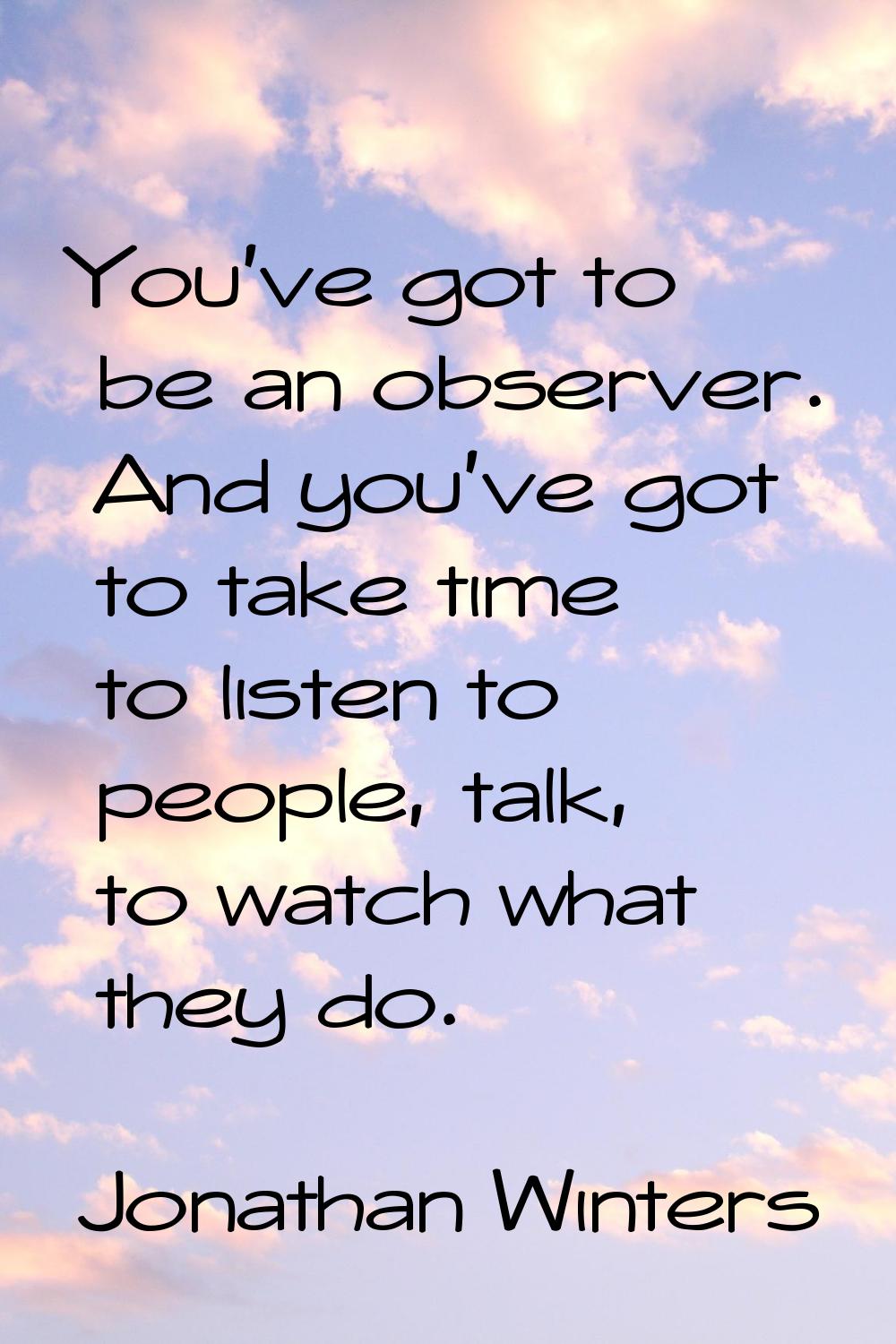 You've got to be an observer. And you've got to take time to listen to people, talk, to watch what 