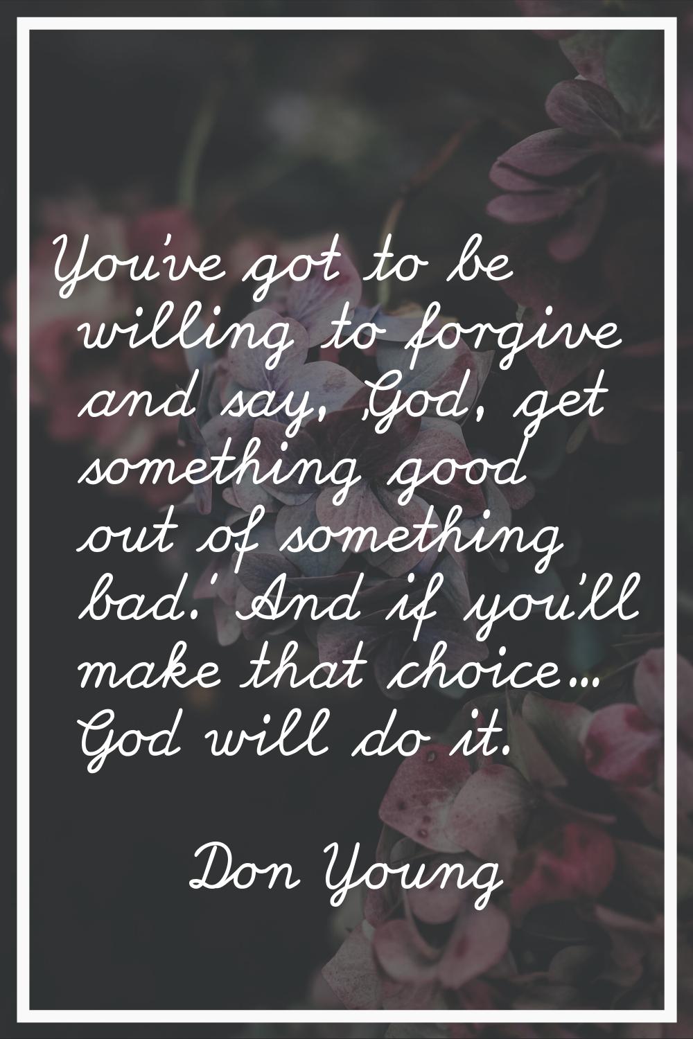 You've got to be willing to forgive and say, 'God, get something good out of something bad.' And if