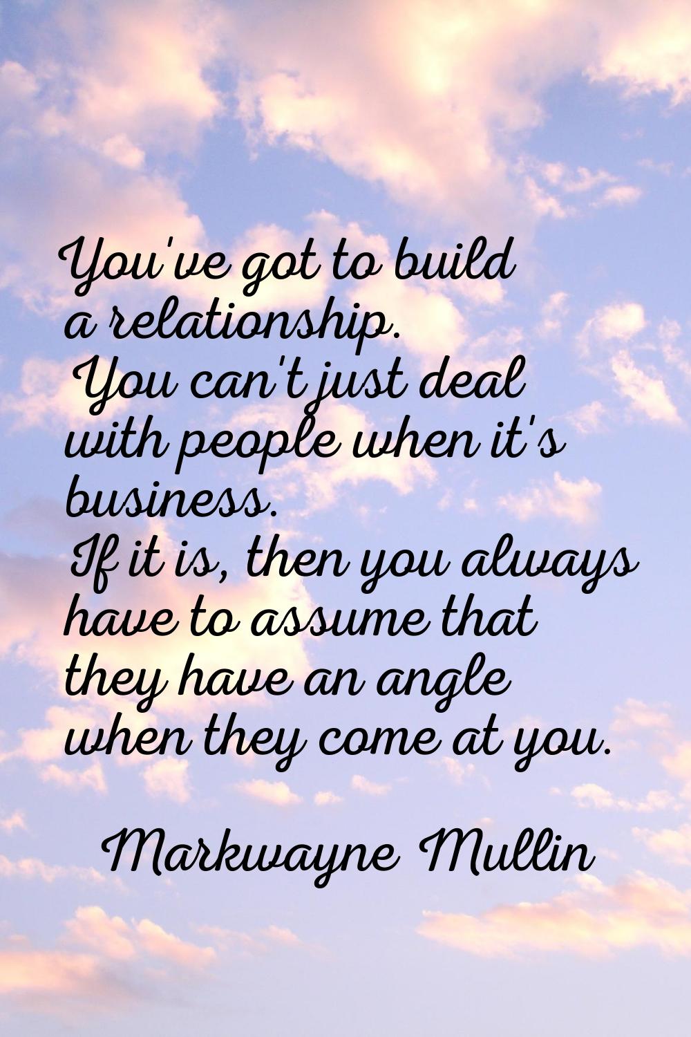 You've got to build a relationship. You can't just deal with people when it's business. If it is, t