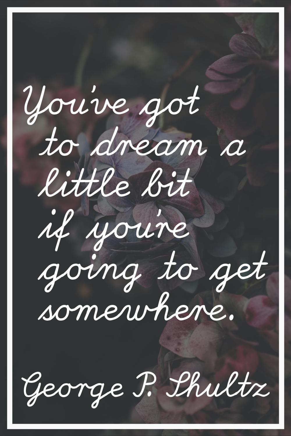 You've got to dream a little bit if you're going to get somewhere.