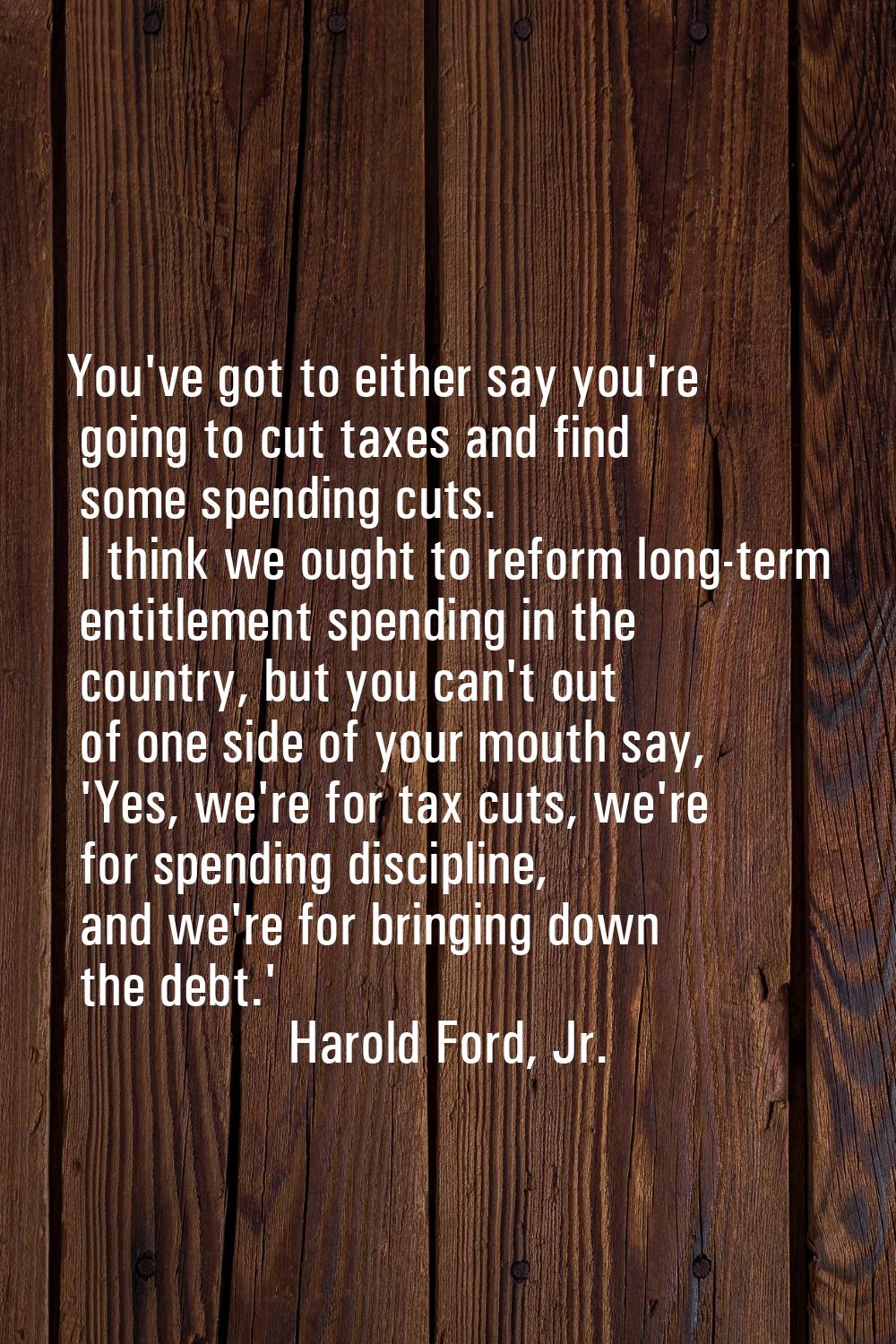 You've got to either say you're going to cut taxes and find some spending cuts. I think we ought to