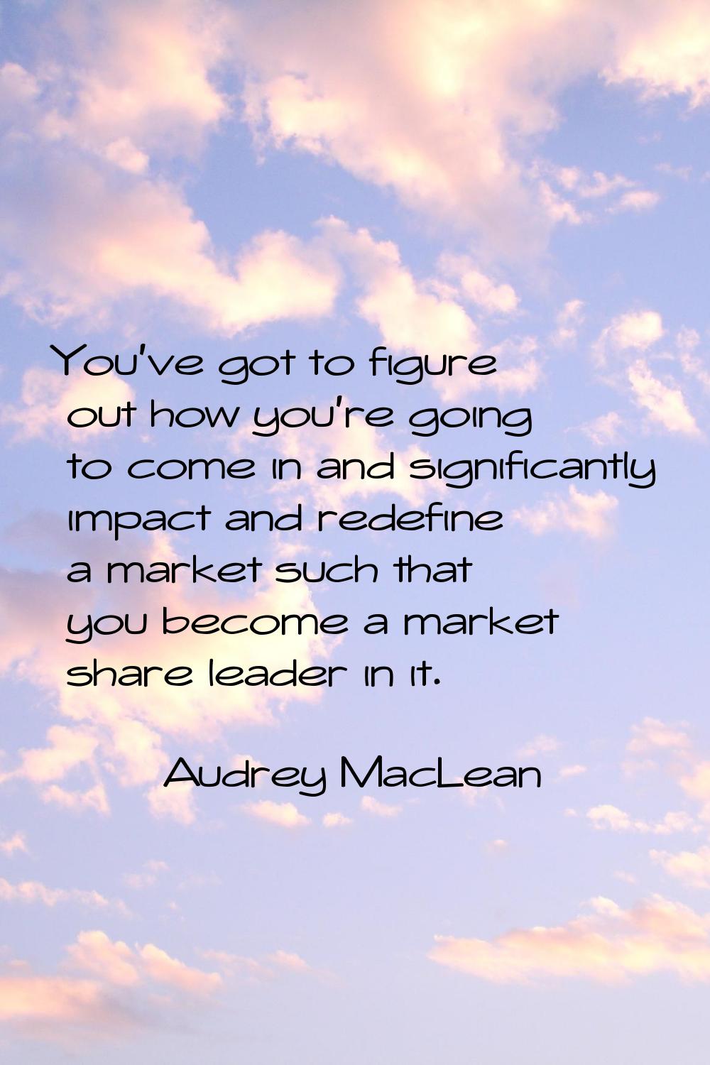 You've got to figure out how you're going to come in and significantly impact and redefine a market