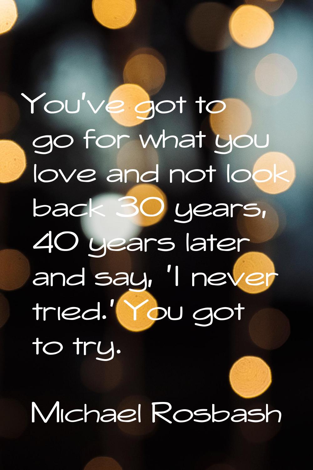 You've got to go for what you love and not look back 30 years, 40 years later and say, 'I never tri