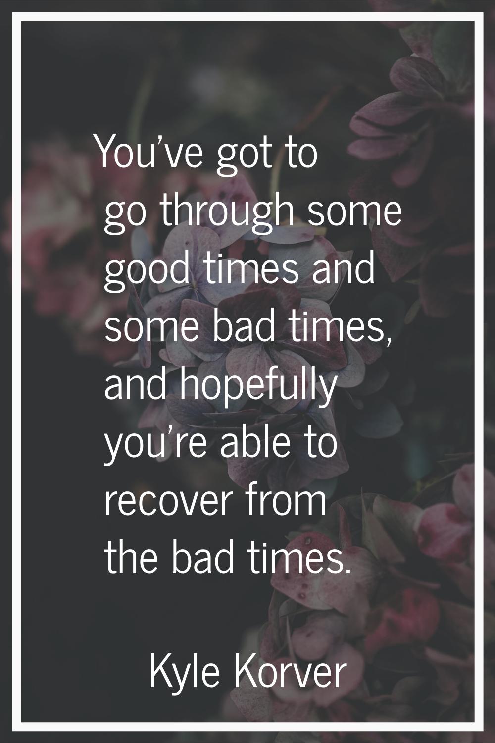 You've got to go through some good times and some bad times, and hopefully you're able to recover f