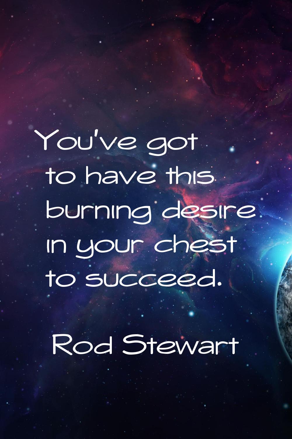 You've got to have this burning desire in your chest to succeed.
