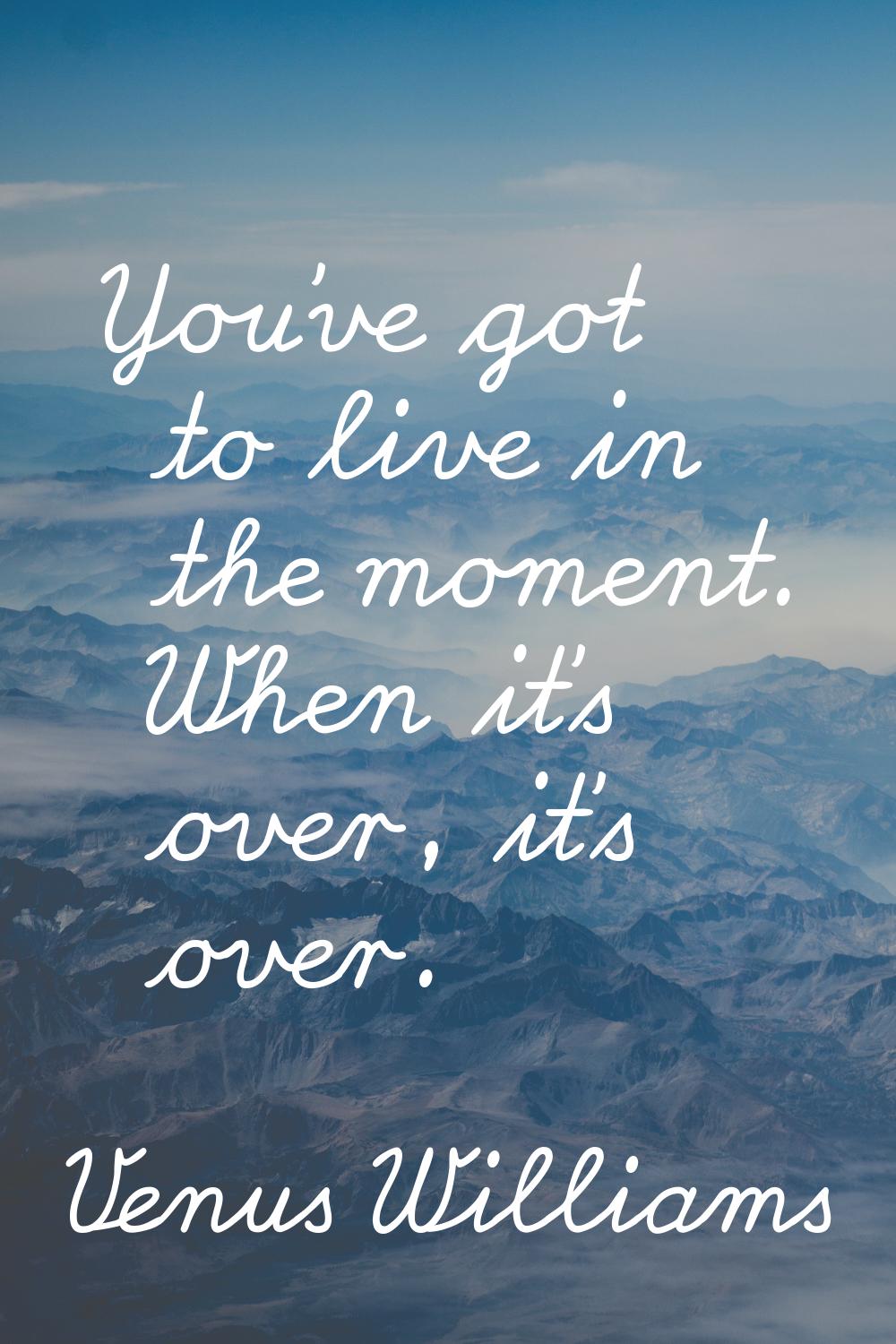 You've got to live in the moment. When it's over, it's over.