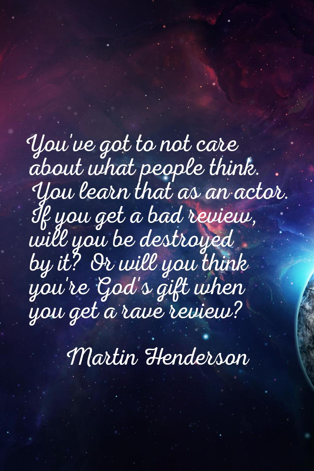 You've got to not care about what people think. You learn that as an actor. If you get a bad review