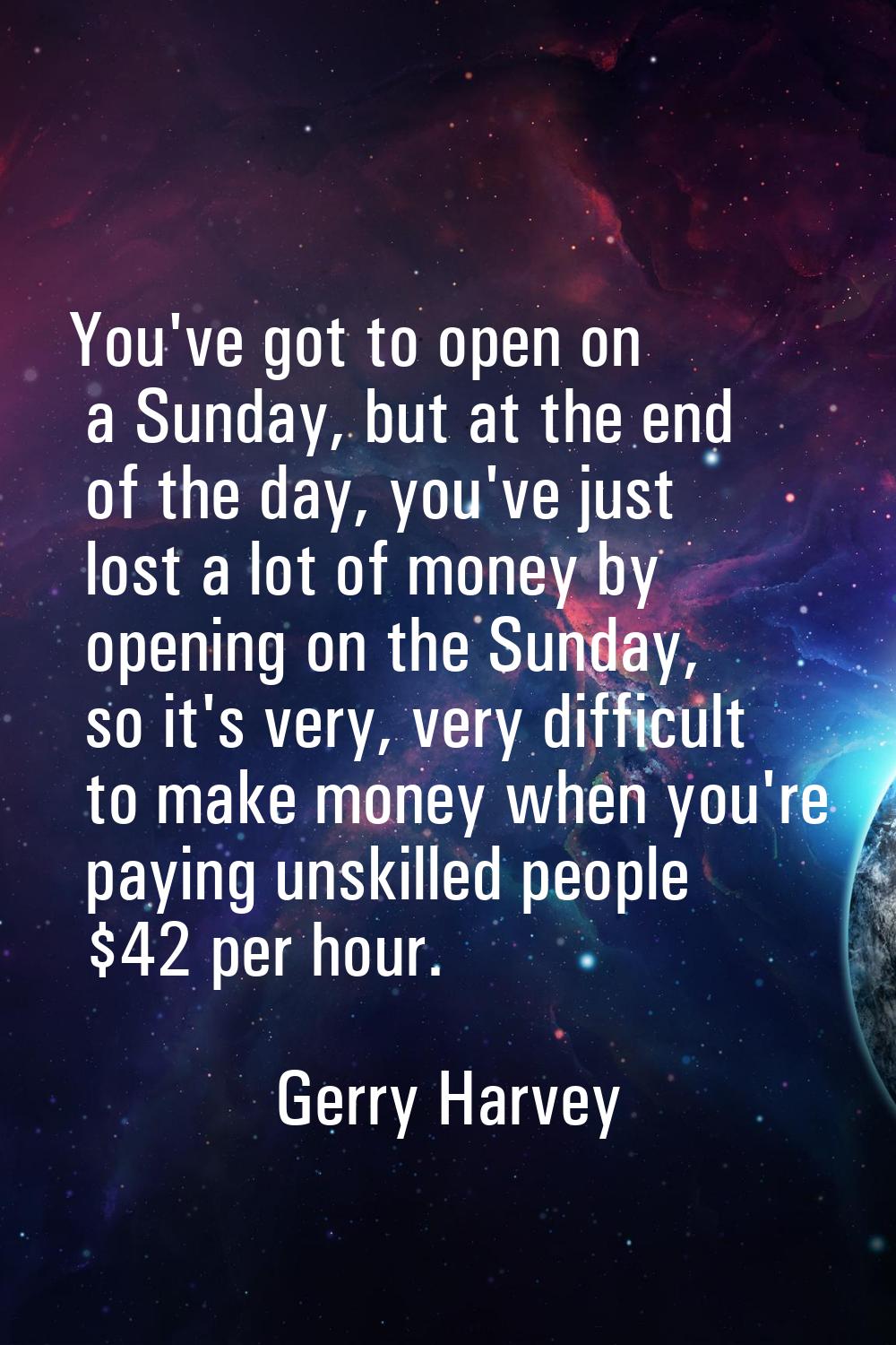 You've got to open on a Sunday, but at the end of the day, you've just lost a lot of money by openi