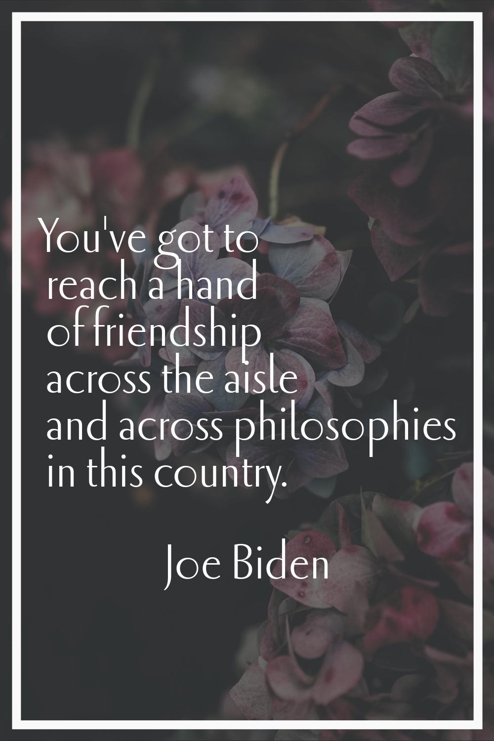 You've got to reach a hand of friendship across the aisle and across philosophies in this country.