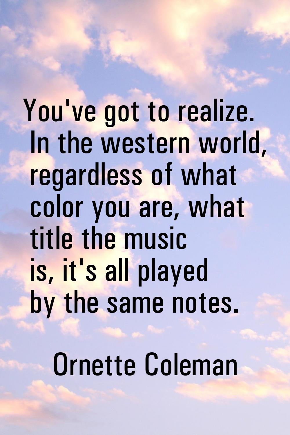 You've got to realize. In the western world, regardless of what color you are, what title the music
