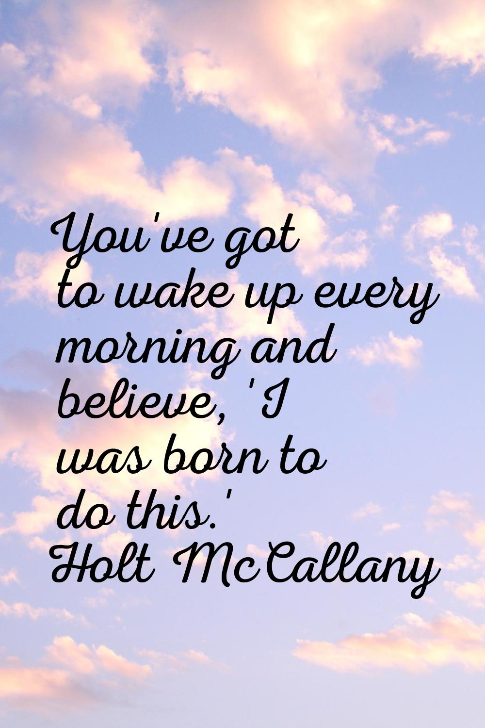 You've got to wake up every morning and believe, 'I was born to do this.'