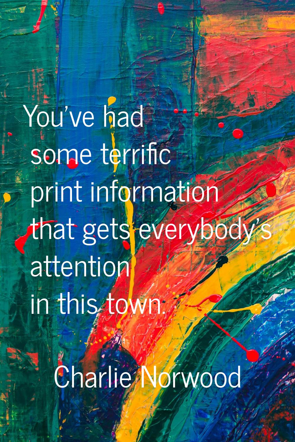 You've had some terrific print information that gets everybody's attention in this town.