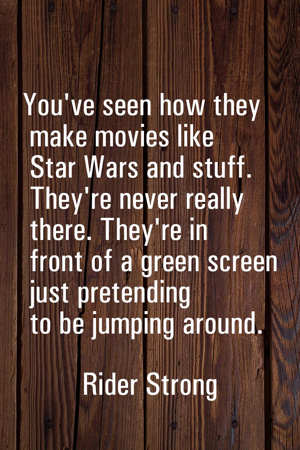 You've seen how they make movies like Star Wars and stuff. They're never really there. They're in f